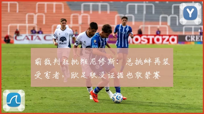 前裁判狂批维尼修斯：总挑衅再装受害者，欧足联没证据也敢禁赛