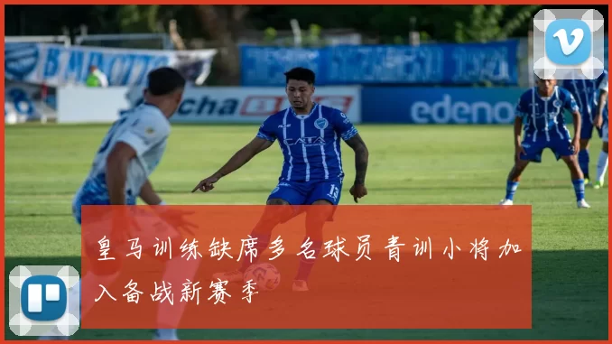 皇马训练缺席多名球员青训小将加入备战新赛季