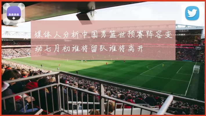 媒体人分析中国男篮世预赛阵容变动七月初谁将留队谁将离开