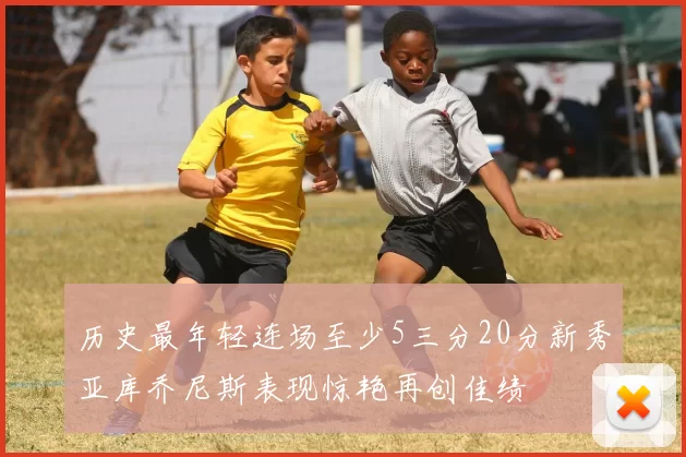历史最年轻连场至少5三分20分新秀亚库乔尼斯表现惊艳再创佳绩