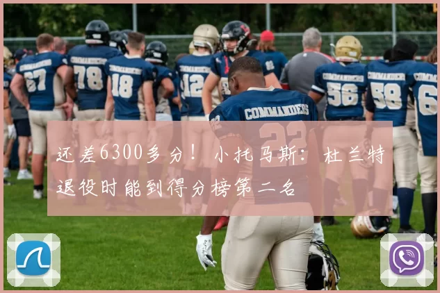 还差6300多分！小托马斯：杜兰特退役时能到得分榜第二名