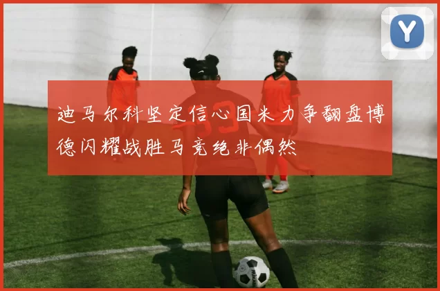 迪马尔科坚定信心国米力争翻盘博德闪耀战胜马竞绝非偶然