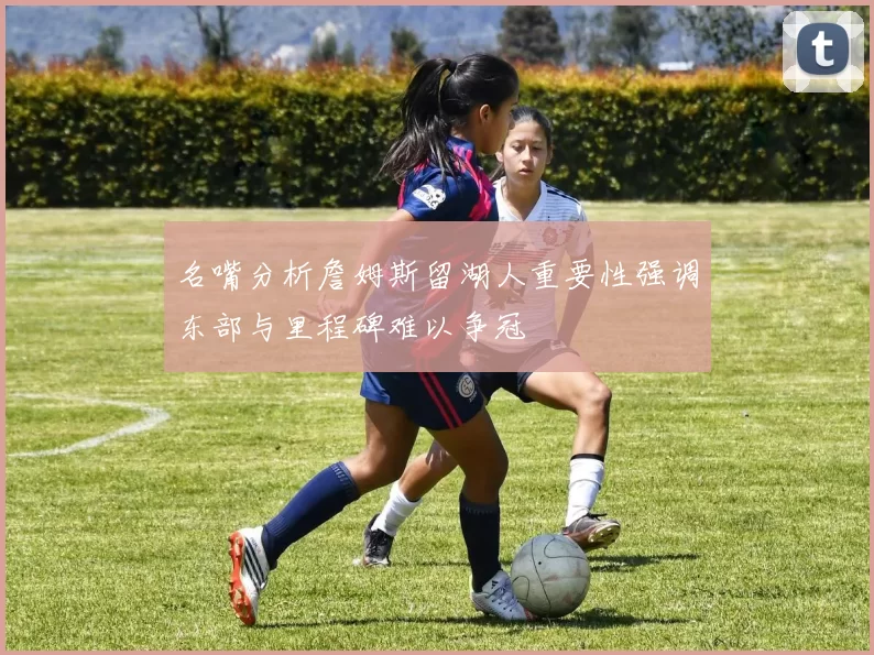 名嘴分析詹姆斯留湖人重要性强调东部与里程碑难以争冠