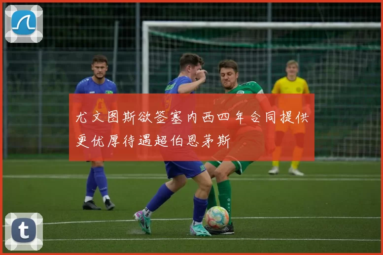 尤文图斯欲签塞内西四年合同提供更优厚待遇超伯恩茅斯