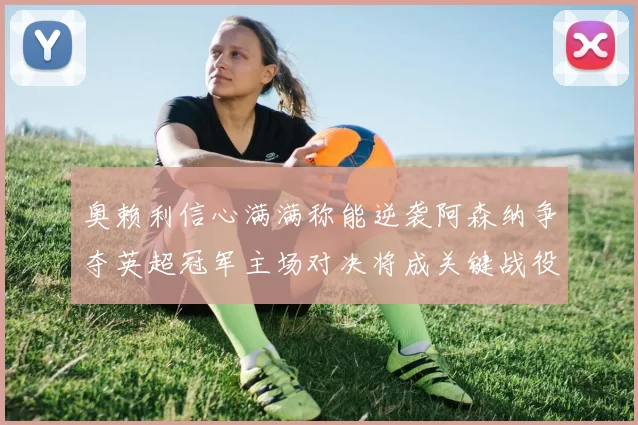 奥赖利信心满满称能逆袭阿森纳争夺英超冠军主场对决将成关键战役