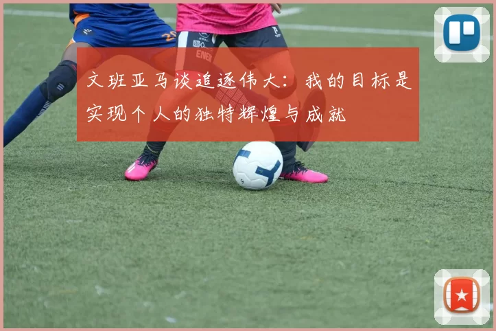 文班亚马谈追逐伟大：我的目标是实现个人的独特辉煌与成就