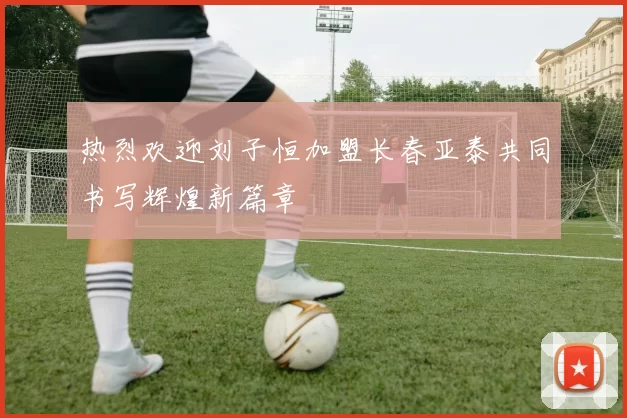热烈欢迎刘子恒加盟长春亚泰共同书写辉煌新篇章