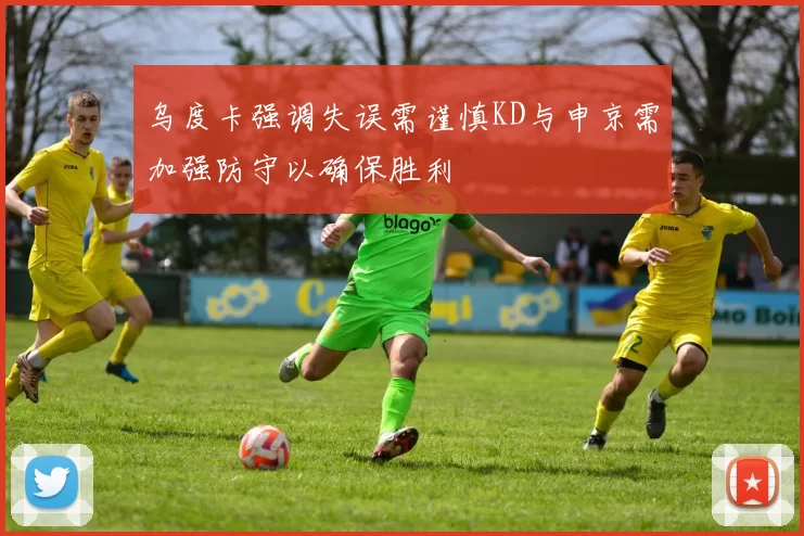乌度卡强调失误需谨慎KD与申京需加强防守以确保胜利