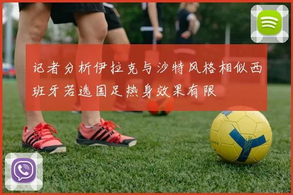记者分析伊拉克与沙特风格相似西班牙若选国足热身效果有限