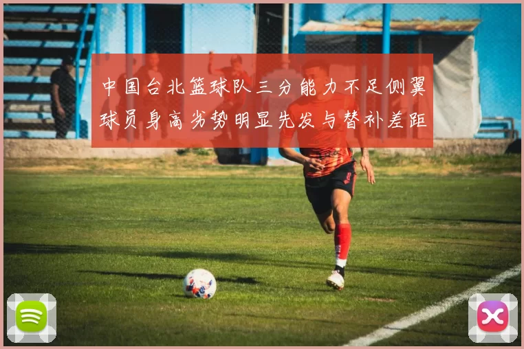 中国台北篮球队三分能力不足侧翼球员身高劣势明显先发与替补差距显著