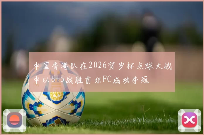 中国香港队在2026贺岁杯点球大战中以6-5战胜首尔FC成功夺冠