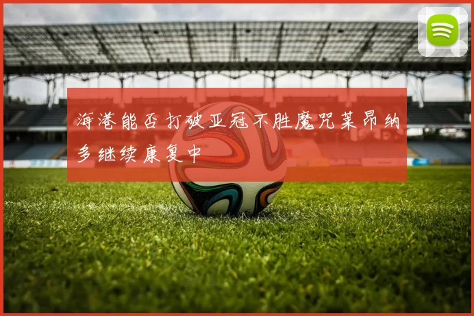 海港能否打破亚冠不胜魔咒莱昂纳多继续康复中