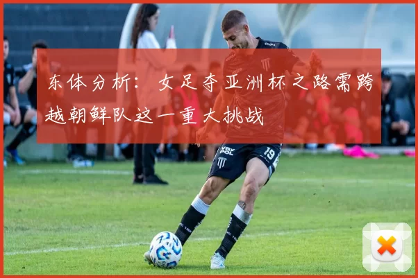 东体分析：女足夺亚洲杯之路需跨越朝鲜队这一重大挑战