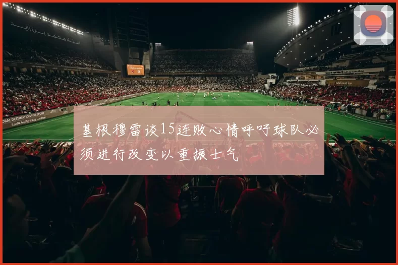 基根穆雷谈15连败心情呼吁球队必须进行改变以重振士气