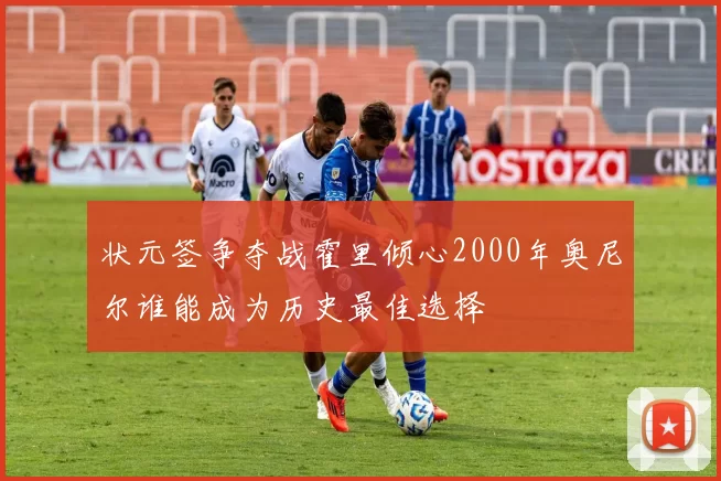状元签争夺战霍里倾心2000年奥尼尔谁能成为历史最佳选择