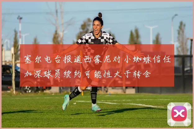 塞尔电台报道西蒙尼对小蜘蛛信任加深球员续约可能性大于转会