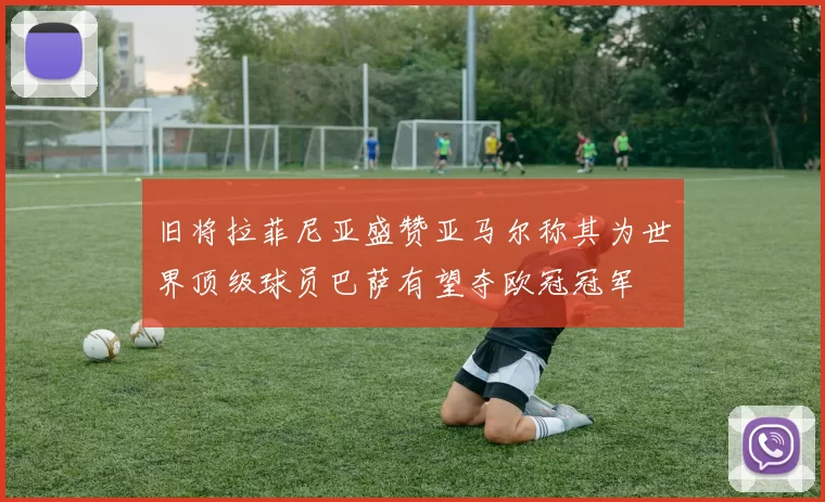 旧将拉菲尼亚盛赞亚马尔称其为世界顶级球员巴萨有望夺欧冠冠军