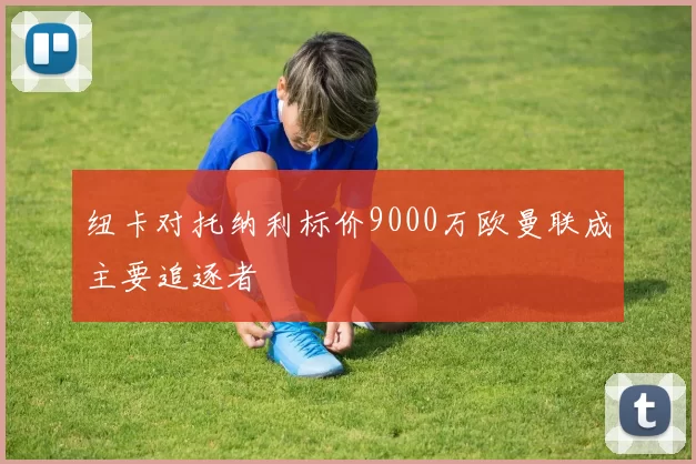 纽卡对托纳利标价9000万欧曼联成主要追逐者