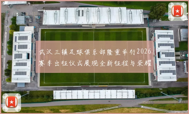 武汉三镇足球俱乐部隆重举行2026赛季出征仪式展现全新征程与荣耀追求