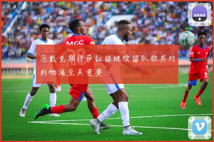范戴克期待萨拉赫继续留队称其对利物浦至关重要