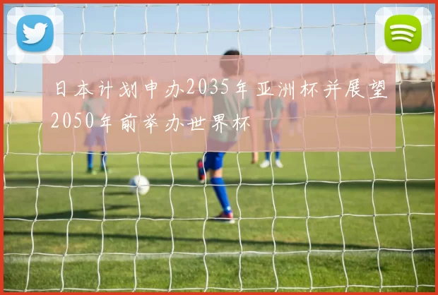 日本计划申办2035年亚洲杯并展望2050年前举办世界杯