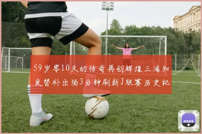 59岁零10天的传奇再创辉煌三浦知良替补出场3分钟刷新J联赛历史纪录