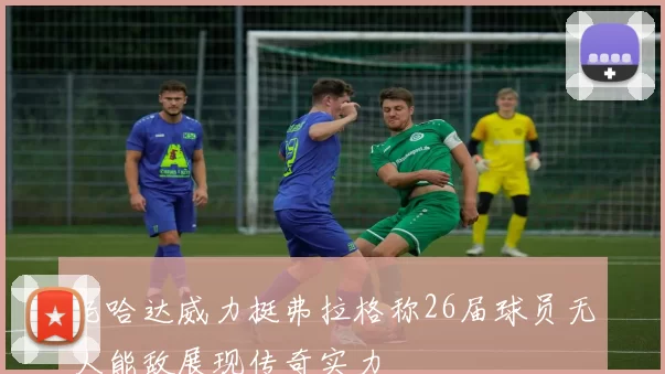 老哈达威力挺弗拉格称26届球员无人能敌展现传奇实力