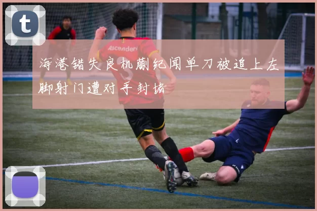 海港错失良机蒯纪闻单刀被追上左脚射门遭对手封堵