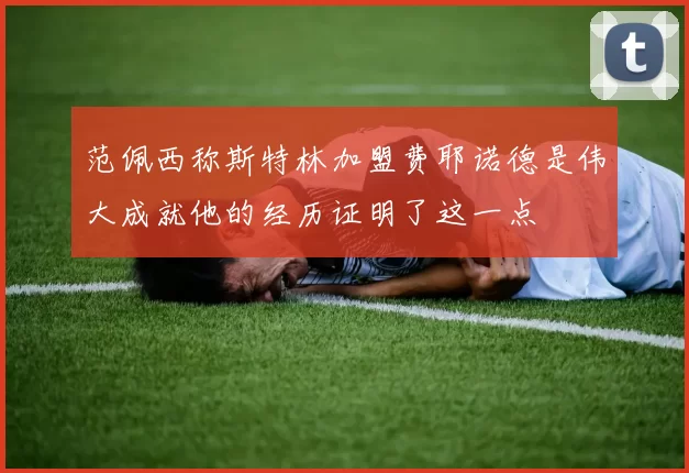 范佩西称斯特林加盟费耶诺德是伟大成就他的经历证明了这一点